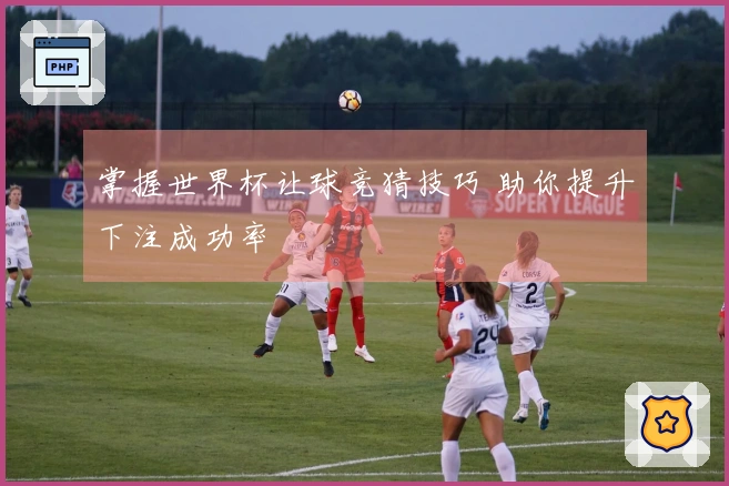 掌握世界杯让球竞猜技巧 助你提升下注成功率